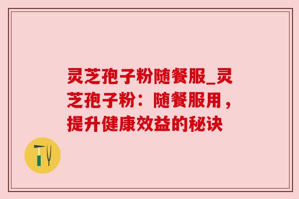 灵芝孢子粉随餐服_灵芝孢子粉:随餐服用,提升健康效益的秘诀 灵芝孢子粉随餐服_灵芝孢子粉:随餐服用,提升健康效益的秘诀