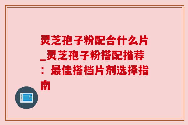 灵芝孢子粉配合什么片_灵芝孢子粉搭配推荐：最佳搭档片剂选择指南