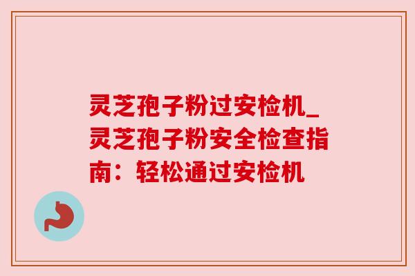 灵芝孢子粉过安检机_灵芝孢子粉安全检查指南：轻松通过安检机