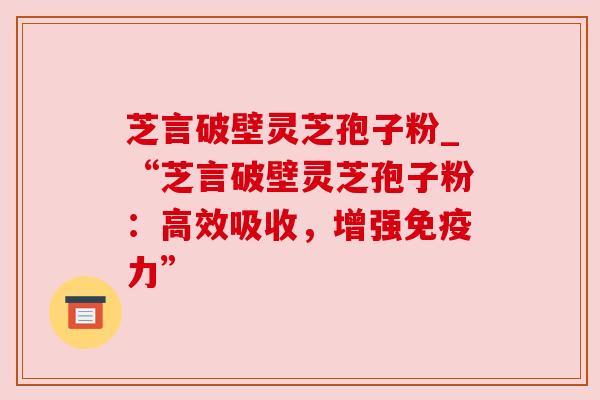 芝言破壁灵芝孢子粉_“芝言破壁灵芝孢子粉：高效吸收，增强免疫力”