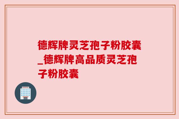 德辉牌灵芝孢子粉胶囊_德辉牌高品质灵芝孢子粉胶囊