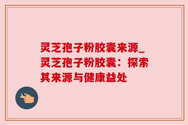 灵芝孢子粉胶囊来源_灵芝孢子粉胶囊：探索其来源与健康益处