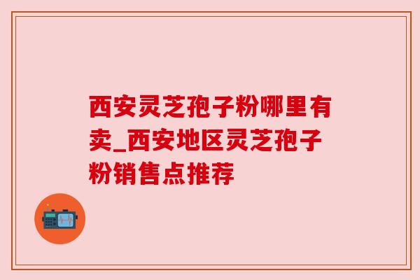西安灵芝孢子粉哪里有卖_西安地区灵芝孢子粉销售点推荐