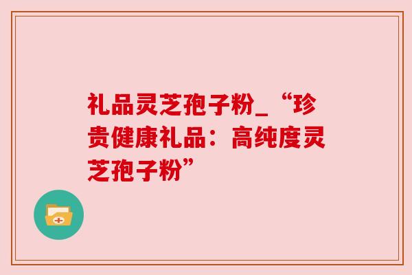 礼品灵芝孢子粉_“珍贵健康礼品：高纯度灵芝孢子粉”