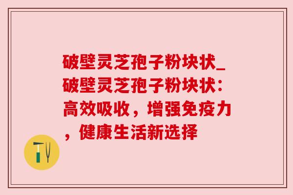 破壁灵芝孢子粉块状_破壁灵芝孢子粉块状：高效吸收，增强免疫力，健康生活新选择