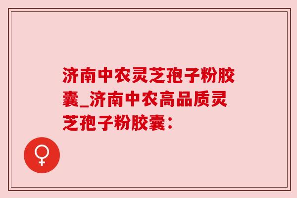济南中农灵芝孢子粉胶囊_济南中农高品质灵芝孢子粉胶囊：