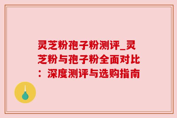 灵芝粉孢子粉测评_灵芝粉与孢子粉全面对比：深度测评与选购指南