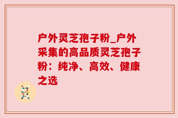 户外灵芝孢子粉_户外采集的高品质灵芝孢子粉：纯净、高效、健康之选