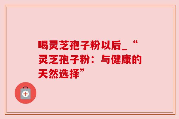 喝灵芝孢子粉以后_“灵芝孢子粉：与健康的天然选择”