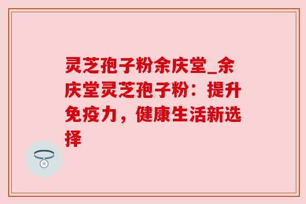 灵芝孢子粉余庆堂_余庆堂灵芝孢子粉：提升免疫力，健康生活新选择