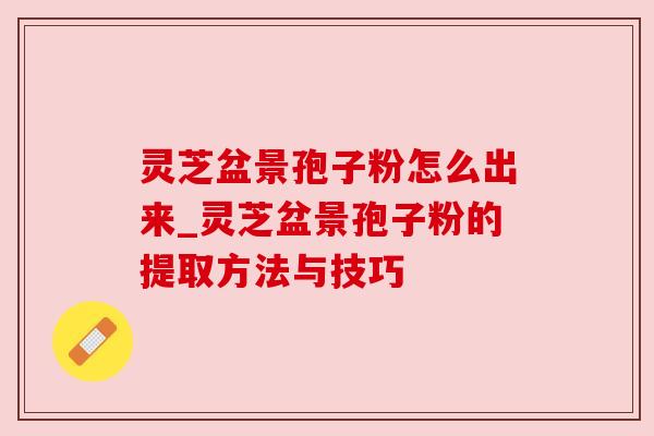 灵芝盆景孢子粉怎么出来_灵芝盆景孢子粉的提取方法与技巧