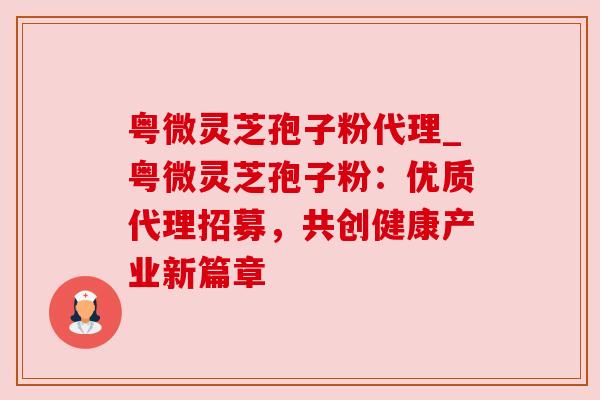 粤微灵芝孢子粉代理_粤微灵芝孢子粉：优质代理招募，共创健康产业新篇章