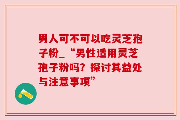 男人可不可以吃灵芝孢子粉_“男性适用灵芝孢子粉吗？探讨其益处与注意事项”