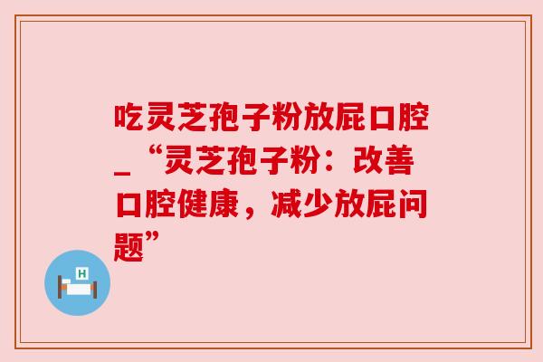 吃灵芝孢子粉放屁口腔_“灵芝孢子粉：改善口腔健康，减少放屁问题”