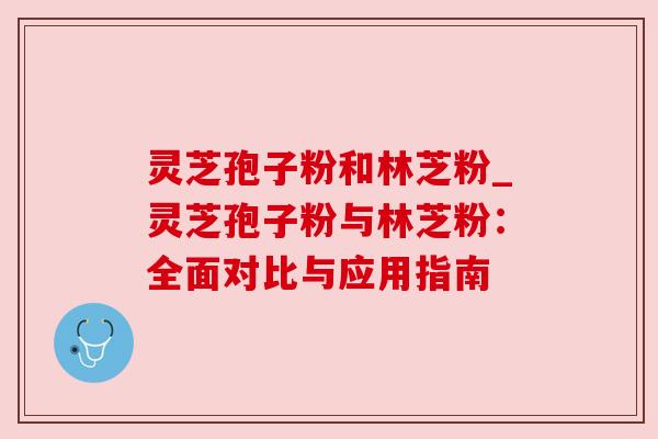 灵芝孢子粉和林芝粉_灵芝孢子粉与林芝粉：全面对比与应用指南