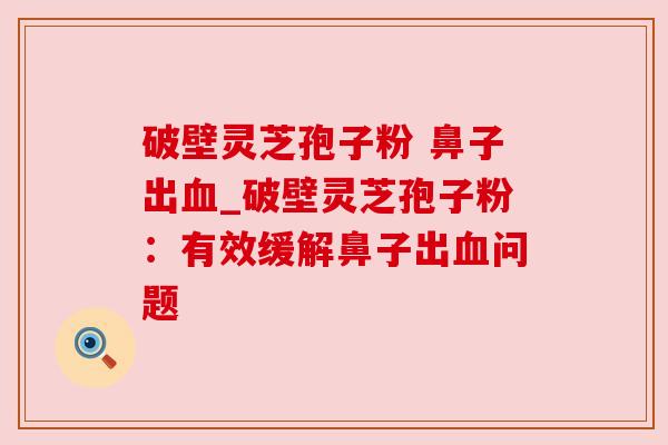 破壁灵芝孢子粉 鼻子出血_破壁灵芝孢子粉：有效缓解鼻子出血问题