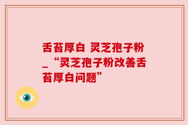 舌苔厚白 灵芝孢子粉_“灵芝孢子粉改善舌苔厚白问题”