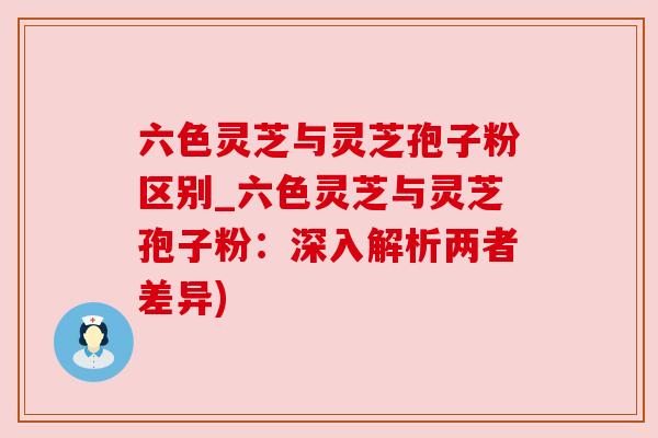 六色灵芝与灵芝孢子粉区别_六色灵芝与灵芝孢子粉：深入解析两者差异)