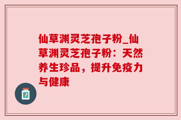 仙草渊灵芝孢子粉_仙草渊灵芝孢子粉：天然养生珍品，提升免疫力与健康