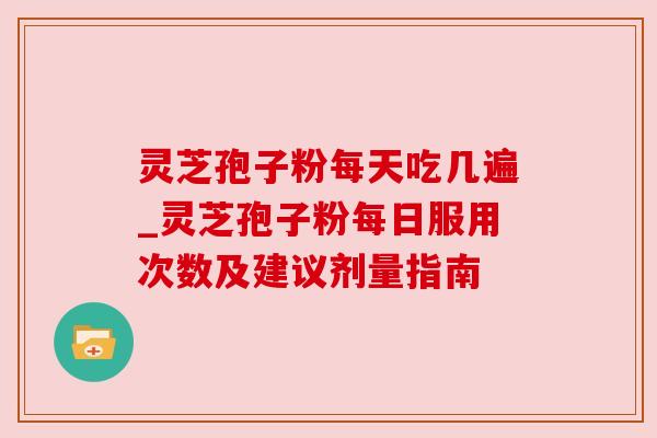 灵芝孢子粉每天吃几遍_灵芝孢子粉每日服用次数及建议剂量指南