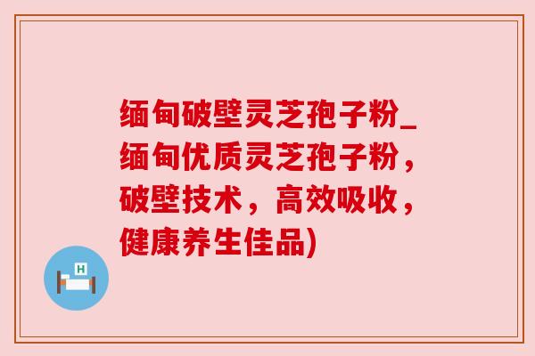缅甸破壁灵芝孢子粉_缅甸优质灵芝孢子粉,破壁技术,高效吸收,健康养生佳品) 缅甸破壁灵芝孢子粉_缅甸优质灵芝孢子粉,破壁技术,高效吸收,健康养生佳品)