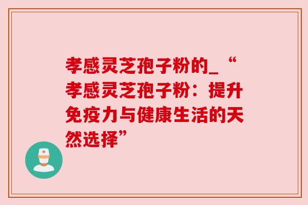 孝感灵芝孢子粉的_“孝感灵芝孢子粉：提升免疫力与健康生活的天然选择”
