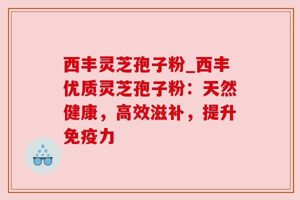 西丰灵芝孢子粉_西丰优质灵芝孢子粉：天然健康，高效滋补，提升免疫力