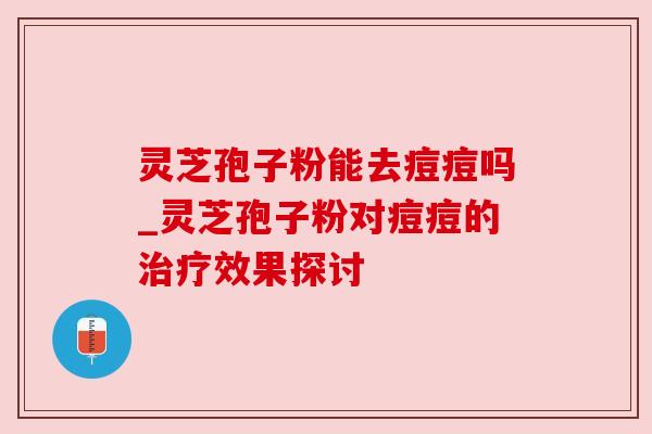 灵芝孢子粉能去痘痘吗_灵芝孢子粉对痘痘的效果探讨