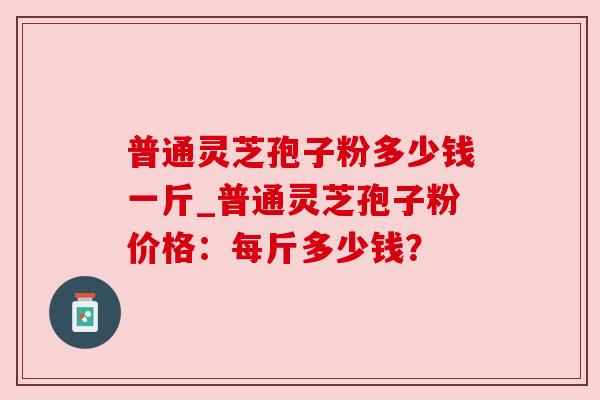 普通灵芝孢子粉多少钱一斤_普通灵芝孢子粉价格：每斤多少钱？