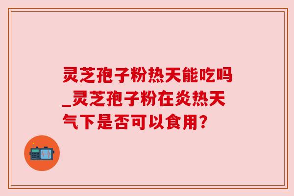 灵芝孢子粉热天能吃吗_灵芝孢子粉在炎热天气下是否可以食用？