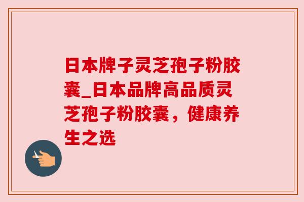 日本牌子灵芝孢子粉胶囊_日本品牌高品质灵芝孢子粉胶囊，健康养生之选