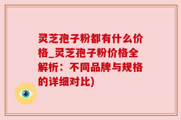 灵芝孢子粉都有什么价格_灵芝孢子粉价格全解析：不同品牌与规格的详细对比)