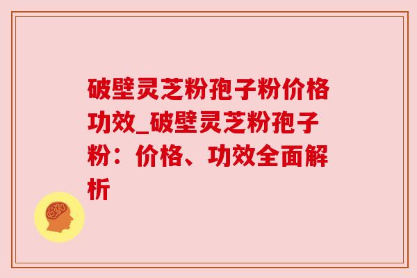 破壁灵芝粉孢子粉价格功效_破壁灵芝粉孢子粉：价格、功效全面解析