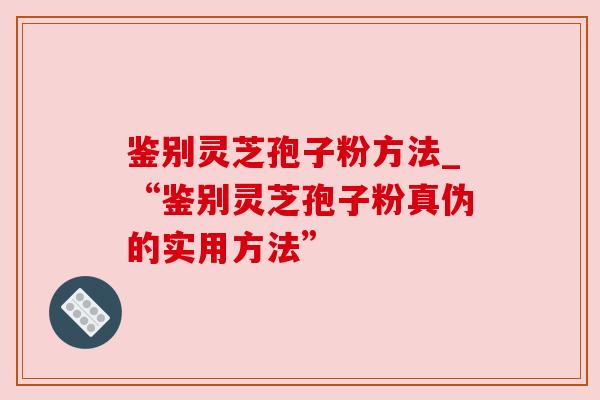 鉴别灵芝孢子粉方法_“鉴别灵芝孢子粉真伪的实用方法”