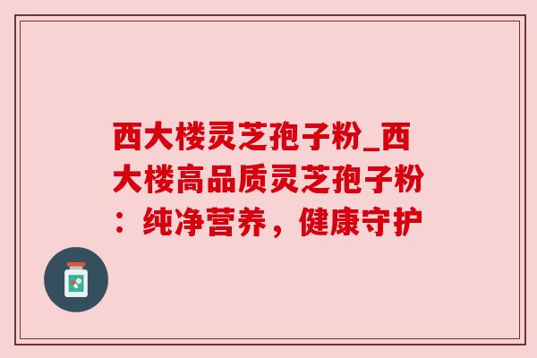 西大楼灵芝孢子粉_西大楼高品质灵芝孢子粉：纯净营养，健康守护