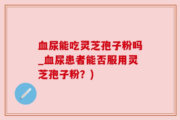 尿能吃灵芝孢子粉吗_尿患者能否服用灵芝孢子粉?) 尿能吃灵芝孢子粉吗_尿患者能否服用灵芝孢子粉?)