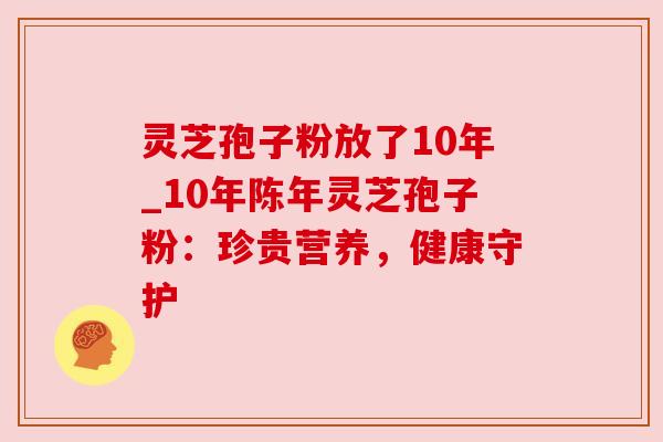 灵芝孢子粉放了10年_10年陈年灵芝孢子粉：珍贵营养，健康守护