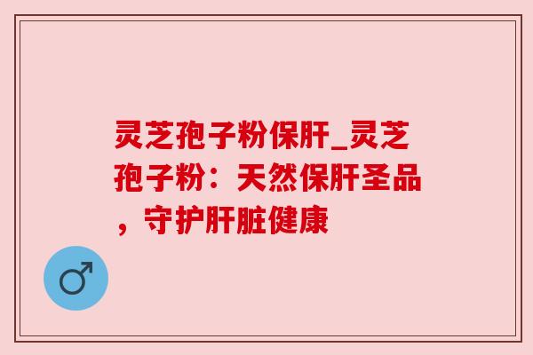 灵芝孢子粉保肝_灵芝孢子粉：天然保肝圣品，守护肝脏健康