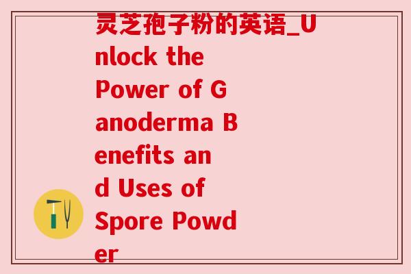 灵芝孢子粉的英语_Unlock the Power of Ganoderma Benefits and Uses of Spore Powder 灵芝孢子粉的英语_Unlock the Power of Ganoderma Benefits and Uses of Spore Powder