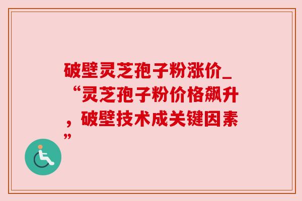 破壁灵芝孢子粉涨价_“灵芝孢子粉价格飙升，破壁技术成关键因素”