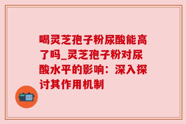 喝灵芝孢子粉尿酸能高了吗_灵芝孢子粉对尿酸水平的影响：深入探讨其作用机制