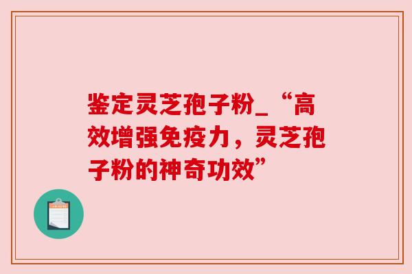 鉴定灵芝孢子粉_“高效增强免疫力，灵芝孢子粉的神奇功效”