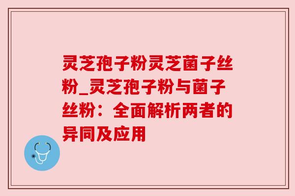 灵芝孢子粉灵芝菌子丝粉_灵芝孢子粉与菌子丝粉：全面解析两者的异同及应用