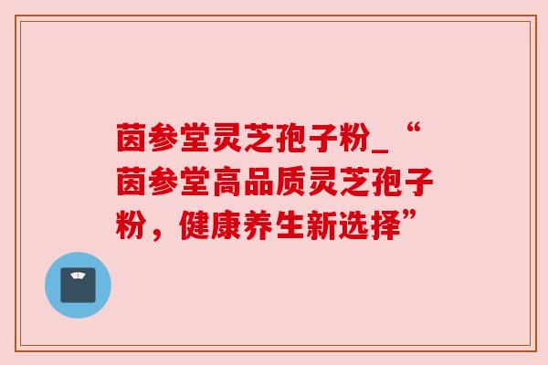 茵参堂灵芝孢子粉_“茵参堂高品质灵芝孢子粉，健康养生新选择”