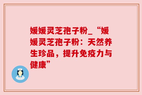 媛媛灵芝孢子粉_“媛媛灵芝孢子粉：天然养生珍品，提升免疫力与健康”