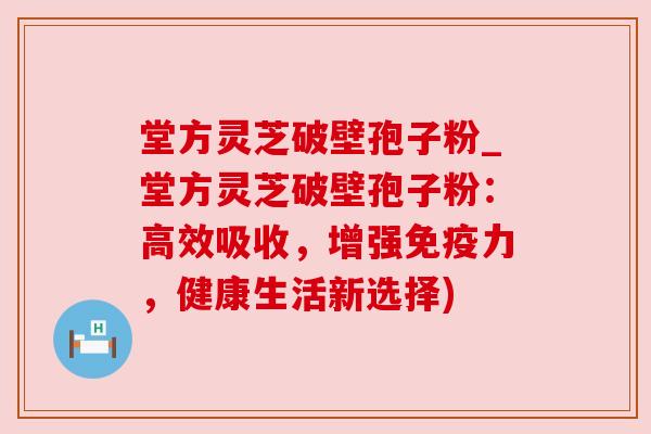 堂方灵芝破壁孢子粉_堂方灵芝破壁孢子粉：高效吸收，增强免疫力，健康生活新选择)