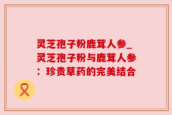 灵芝孢子粉鹿茸人参_灵芝孢子粉与鹿茸人参：珍贵草药的完美结合