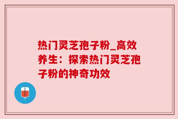 热门灵芝孢子粉_高效养生：探索热门灵芝孢子粉的神奇功效