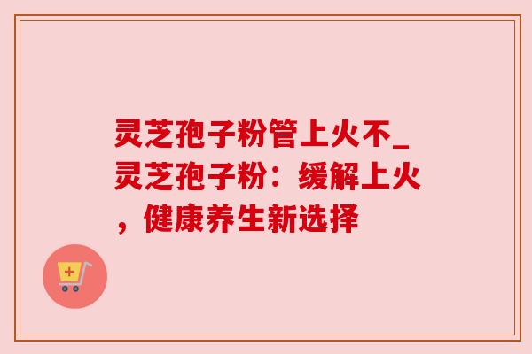 灵芝孢子粉管上火不_灵芝孢子粉：缓解上火，健康养生新选择