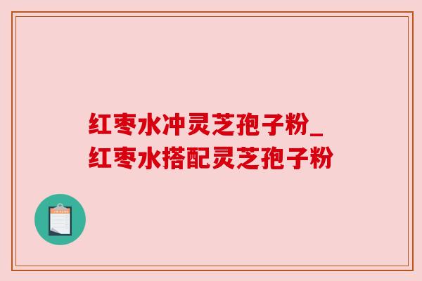 红枣水冲灵芝孢子粉_红枣水搭配灵芝孢子粉